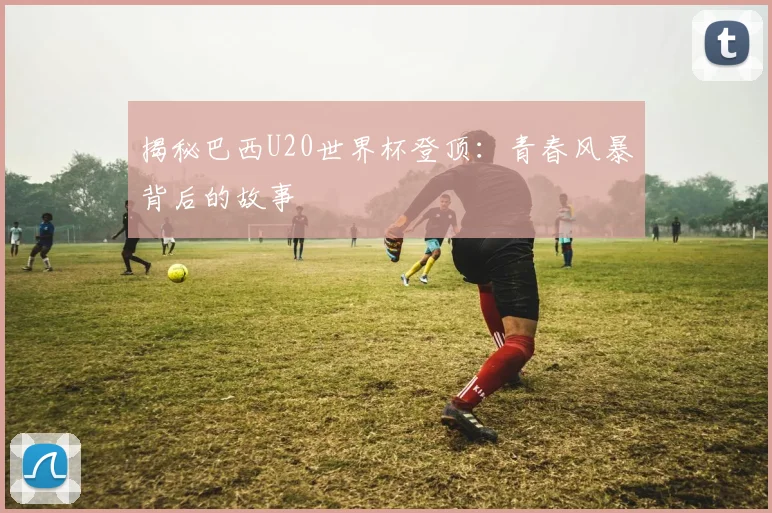 揭秘巴西U20世界杯登顶：青春风暴背后的故事