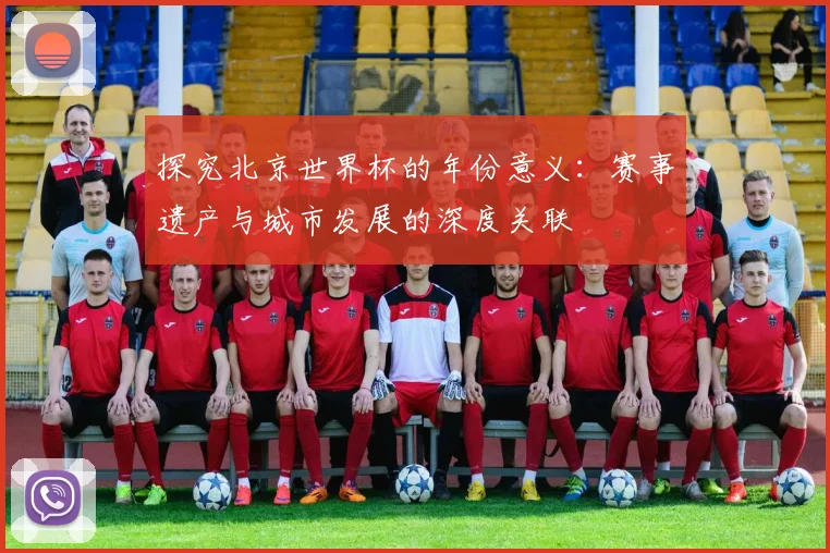 探究北京世界杯的年份意义:赛事遗产与城市发展的深度关联