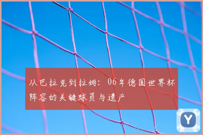 从巴拉克到拉姆：06年德国世界杯阵容的关键球员与遗产