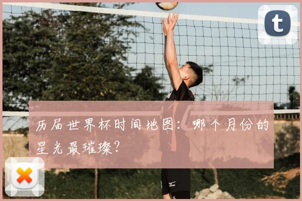 历届世界杯时间地图：哪个月份的星光最璀璨？