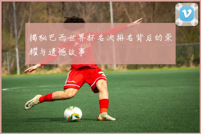 揭秘巴西世界杯名次排名背后的荣耀与遗憾故事