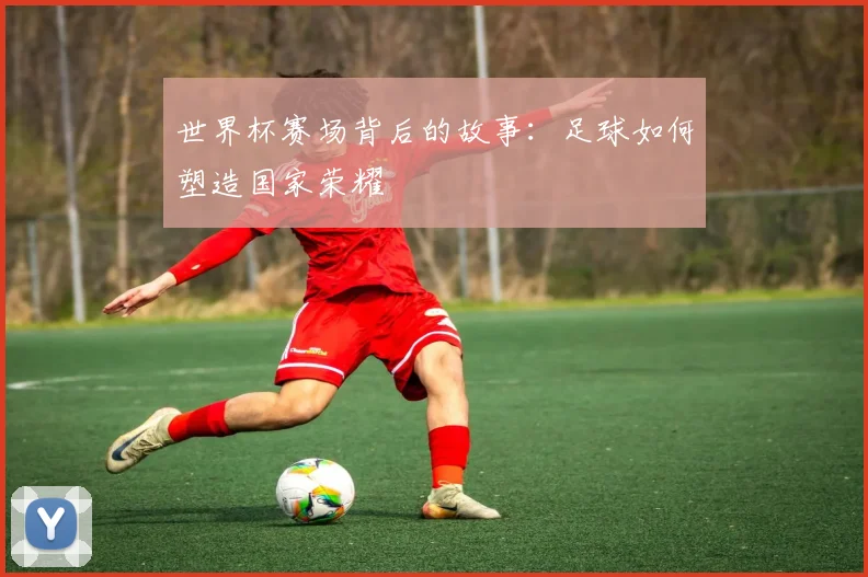 世界杯赛场背后的故事：足球如何塑造国家荣耀