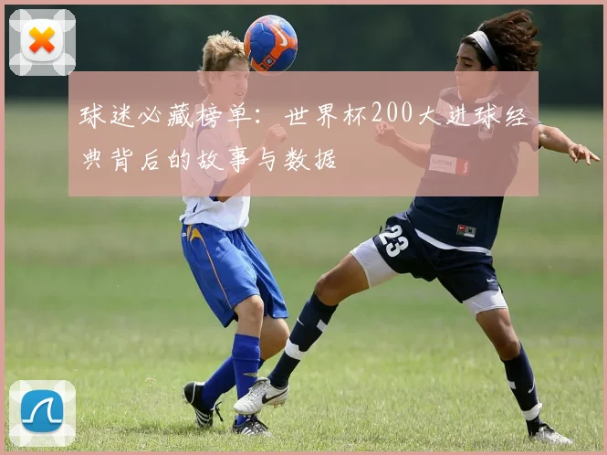 球迷必藏榜单：世界杯200大进球经典背后的故事与数据