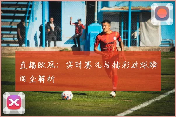 直播欧冠：实时赛况与精彩进球瞬间全解析