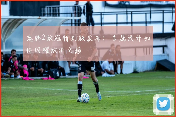 鬼牌2欧冠特别版发布：专属设计如何闪耀欧洲之巅