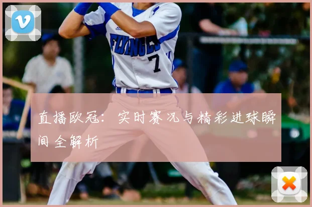 直播欧冠：实时赛况与精彩进球瞬间全解析