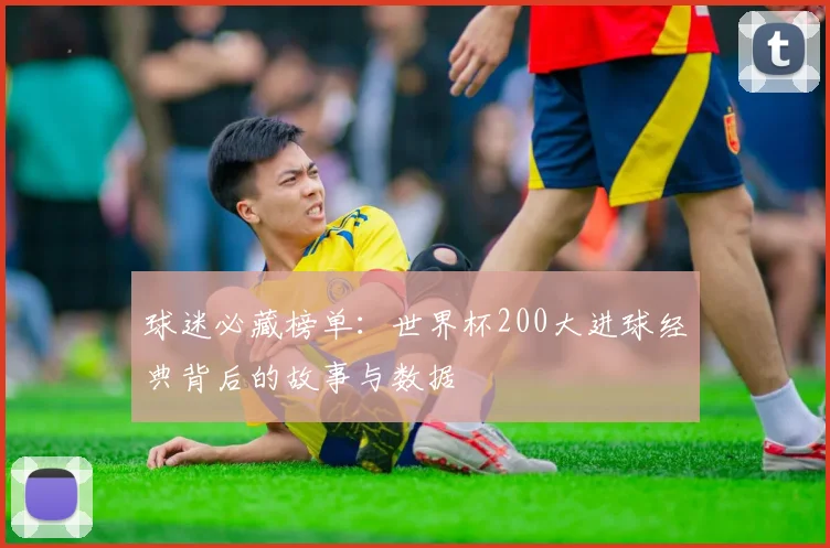 球迷必藏榜单：世界杯200大进球经典背后的故事与数据