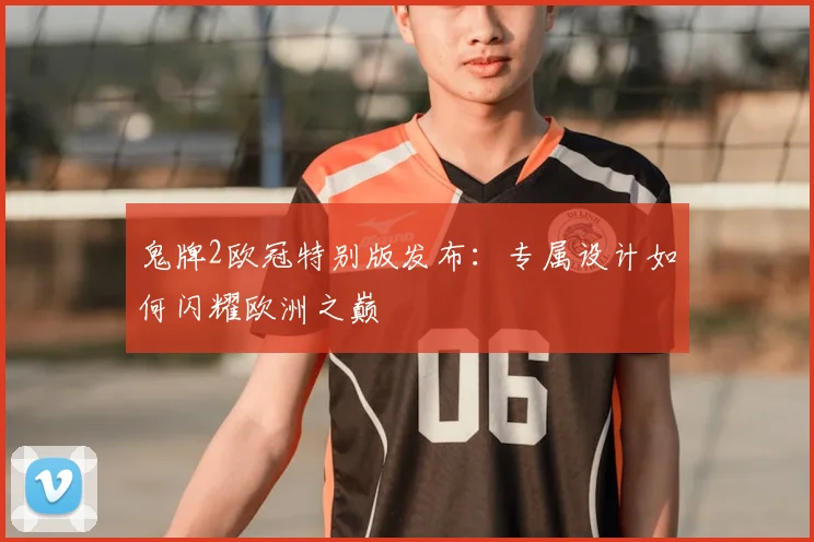 鬼牌2欧冠特别版发布：专属设计如何闪耀欧洲之巅